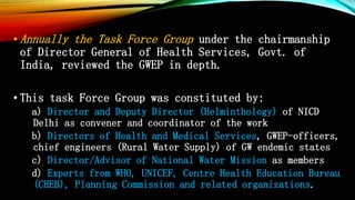 • Annually the Task Force Group under the chairmanship
of Director General of Health Services, Govt. of
India, reviewed the GWEP in depth.
• This task Force Group was constituted by:
a) Director and Deputy Director (Helminthology) of NICD
Delhi as convener and coordinator of the work
b) Directors of Health and Medical Services, GWEP-officers,
chief engineers (Rural Water Supply) of GW endemic states
c) Director/Advisor of National Water Mission as members
d) Experts from WHO, UNICEF, Centre Health Education Bureau
(CHEB), Planning Commission and related organizations.
 