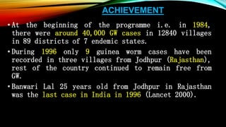 ACHIEVEMENT
• At the beginning of the programme i.e. in 1984,
there were around 40,000 GW cases in 12840 villages
in 89 districts of 7 endemic states.
• During 1996 only 9 guinea worm cases have been
recorded in three villages from Jodhpur (Rajasthan),
rest of the country continued to remain free from
GW.
• Banwari Lal 25 years old from Jodhpur in Rajasthan
was the last case in India in 1996 (Lancet 2000).
 