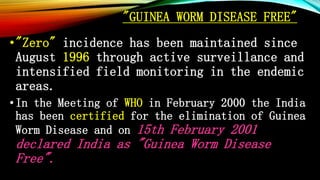 "GUINEA WORM DISEASE FREE"
•"Zero" incidence has been maintained since
August 1996 through active surveillance and
intensified field monitoring in the endemic
areas.
•In the Meeting of WHO in February 2000 the India
has been certified for the elimination of Guinea
Worm Disease and on 15th February 2001
declared India as "Guinea Worm Disease
Free".
 