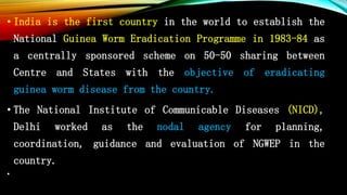 • India is the first country in the world to establish the
National Guinea Worm Eradication Programme in 1983-84 as
a centrally sponsored scheme on 50-50 sharing between
Centre and States with the objective of eradicating
guinea worm disease from the country.
• The National Institute of Communicable Diseases (NICD),
Delhi worked as the nodal agency for planning,
coordination, guidance and evaluation of NGWEP in the
country.
•
 