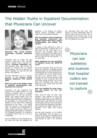 Interview with: Tracey Goessel,
Co-Founder, FairCode Associates
LLC
“Hospitals need to bridge the gap
between physicians and hospital
coders,” advises Tracey Goessel, Co-
Founder, FairCode Associates LLC.
CDI programs alone only recover 25
percent of revenue lost to missed
documentation, but with a physician on
board, hospitals can get the full 100
percent, she explains.
FairCode Associates LLC is a service
provider at the marcus evans
National Healthcare CFO Summit
2020.
What are some of the hidden truths
in inpatient documentation that
physicians can uncover?
Physicians can see subtleties and
nuances that hospital coders are not
trained to capture. Was it a simple
appendectomy? Or did the physician
dissect and resect further into the
cecum, which changes the surgery to a
subtotal colectomy? Was it a biventricu-
lar pacemaker, or univentricular? That
matters. On the other hand, attending
physicians do not know – nor should
they have to know – the arcane coding
rules. A patient with endocarditis is
septic. Which comes first, which is the
principal diagnosis? Sepsis or endocardi-
tis? It depends whether it is a native or
a prosthetic heart valve. It is all very
complicated.
Vis-à-vis COVID-19, most physicians do
not know that they can establish the
diagnosis in the absence of testing.
Testing remains unreliable, unfortu-
nately, and is not always available.
Why do hospitals need to bridge the
gap between physicians and
hospital coders? How does it impact
reimbursement and bottom line
results?
It makes a huge difference to train a
cadre of physicians in coding rules, and
add them to the HIM team as a
resource. CDI programs alone only
recover 25 percent of the dollar lost to
missed documentation. Add a physician
and you get the full 100 percent -- a
4:1 gross ROI.
What assistance are you providing
to hospitals during the COVID-19
crisis?
The most important thing we did was
ignore our contracts. If hospital volume
had plummeted, we did not bill them for
contracted hours; we only worked as we
were needed. For a few months there,
we had a 41 percent dive in our
revenue. But we were not going to hold
hospitals to their contracts; they had
more than enough worries. Then, when
they were swamped with volume, we
dialed up in our review work. Our ROI
never decreased.
How can hospitals be more proac-
tive and prepare for the next
pandemic?
They have to bulk up their cash
reserves. They operate on such thin
margins. If they put in an aggressive
MD-based DRG audit program, they can
increase their cash flow and be ready
for the next rainy day. That, and have a
cache of PPE and a pandemic crisis plan.
Our company has been planning for a
pandemic since 2006, with annual
updates.
We had cash reserves, so no staffers
were furloughed, and we were in a
position to not force our hospital clients
to honor their contracts. Every person is
cross-trained to step in for someone
else.
We estimated that with over 100
people, we were statistically likely to
have at least one of our team out of
commission. Sure enough, one of our
top executives was on a ventilator in the
ICU, but happily he survived.
Physicians
can see
subtleties
and nuances
that hospital
coders are
not trained
to capture
The Hidden Truths in Inpatient Documentation
that Physicians Can Uncover
 