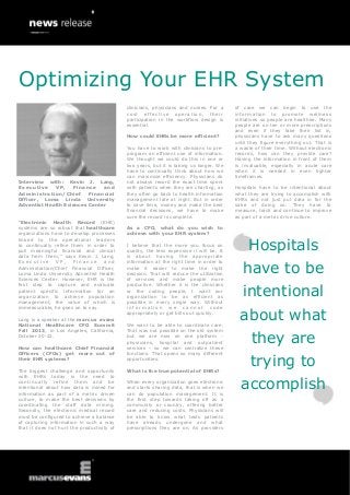 Interview with: Kevin J. Lang,
Executive VP, Finance and
Administration/Chief Financial
Officer, Loma Linda University
Adventist Health Sciences Center
“Electronic Health Record (EHR)
systems are so robust that healthcare
organizations have to develop processes
linked to the operational leaders
to continually refine them in order to
pull meaningful financial and clinical
data from them,” says Kevin J. Lang,
E x e c u t i v e V P , F i n a n c e a n d
Administration/Chief Financial Officer,
Loma Linda University Adventist Health
Sciences Center. However, EHR is the
first step to capture and evaluate
patient specific information for an
organization to achieve population
management, the value of which is
immeasurable, he goes on to say.
Lang is a speaker at the marcus evans
National Healthcare CFO Summit
Fall 2013, in Los Angeles, California,
October 20-22.
How can healthcare Chief Financial
Officers (CFOs) get more out of
their EHR systems?
The biggest challenge and opportunity
with EHRs today is the need to
continually refine them and be
intentional about how data is mined for
information as part of a metric driven
culture, to make the best decisions by
coordinating the staff data mining.
Secondly, the electronic medical record
must be configured to achieve a balance
of capturing information in such a way
that it does not hurt the productivity of
clinicians, physicians and nurses. For a
cost effective operation, their
participation in the workflow design is
essential.
How could EHRs be more efficient?
You have to work with clinicians to pre-
program an efficient use of information.
We thought we could do this in one or
two years, but it is taking us longer. We
have to continually think about how we
can maximize efficiency. Physicians do
not always record the exact time spent
with patients when they are charting, as
they often go back to health information
management late at night. But in order
to save time, money and make the best
financial decisions, we have to make
sure the record is complete.
As a CFO, what do you wish to
achieve with your EHR system?
I believe that the more you focus on
quality, the less expensive it will be. It
is about having the appropriate
information at the right time in order to
make it easier to make the right
decision. That will reduce the utilization
of services and make people more
productive. Whether it is the clinicians
or the coding people, I want our
organization to be as efficient as
possible in every single way. Without
i n f o r m a t i o n w e c a n n o t c o d e
appropriately or get bills out quickly.
We want to be able to coordinate care.
That was not possible on the old system
but we are now on one platform -
physicians, hospital and outpatient
services - so we can centralize these
functions. That opens so many different
opportunities.
What is the true potential of EHRs?
When every organization goes electronic
and starts sharing data, that is when we
can do population management. It is
the first step towards taking off as a
community or country, offering better
care and reducing costs. Physicians will
be able to know what tests patients
have already undergone and what
prescriptions they are on. As providers
of care we can begin to use the
information to promote wellness
initiatives so people are healthier. Many
people are on ten or more prescriptions
and even if they take their list in,
physicians have to ask many questions
until they figure everything out. That is
a waste of their time. Without electronic
records, how can they provide care?
Having the information in front of them
is invaluable, especially in acute care
when it is needed in even tighter
timeframes.
Hospitals have to be intentional about
what they are trying to accomplish with
EHRs and not just put data in for the
sake of doing so. They have to
measure, track and continue to improve
as part of a metric drive culture.
Hospitals
have to be
intentional
about what
they are
trying to
accomplish
Optimizing Your EHR System
 