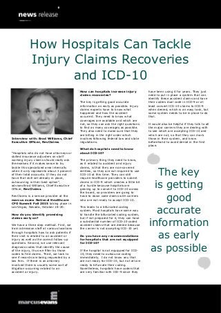 Interview with: Brad Williams, Chief
Executive Officer, RevClaims
“Hospitals who do not have attorneys or
skilled insurance adjusters on staff
working injury claims should really ask
themselves if it makes sense to try
tackle this specialized area internally
when it only represents about 3 percent
of their total accounts. If they do not
have that skill set already in place,
outsourcing is their best option”,
advises Brad Williams, Chief Executive
Officer, RevClaims.
RevClaims is a service provider at the
marcus evans National Healthcare
CFO Summit Fall 2015 taking place in
Las Vegas, Nevada, October 18-20.
How do you identify promising
claims early on?
We have a three step method. First, we
train admission staff at various locations
through hospitals how to ask patients if
their visit is related to an accident or
injury as well as the correct follow-up
questions. Second, we use relevant
diagnosis codes that identify the cause
of the injury, thus we filter by those
codes to find claims. Third, we look to
see if records are being requested by a
law firm. If there is an attorney
involved there is usually some sort of
litigation occurring related to an
accident or injury.
How can hospitals increase injury
claims recoveries?
The key is getting good accurate
information as early as possible. Injury
claims experts have to know what
happened and how the accident
occurred. They need to know what
coverages are available and which are
not, so they can ask the right questions
to find as many coverages as possible.
They also need to make sure that they
are billing in the right order which
involves following federal law and state
regulations.
What do hospitals need to know
about ICD-10?
The primary thing they need to know,
as it related to accident and injury
claims, is that they are non-covered
entities, so they are not required to use
ICD-10 at this time. They can still
require healthcare providers to submit
claims in ICD-9 which creates a little bit
of a hurdle because hospitals are
gearing up to convert to ICD-10 across
the board, so providers are going to
have to down code claims with carriers
who are not ready to accept ICD-10.
This leads to a bifurcated coding
system. Most hospitals have some way
to handle the bifurcated coding system,
but if not prepared for it, they can have
a substantial number of ICD-10 coded
accident claims that are denied because
the carrier is not accepting ICD-10 yet.
Do you have any recommendations
for hospitals that are not equipped
for ICD-10?
If the hospital is not equipped for ICD-
10, they need to outsource coding
immediately. I do not know any that
are not ready for ICD-10, but not all are
ready to bifurcate their coding.
Nonetheless, hospitals have coders that
are very familiar with ICD-9 since they
have been using it for years. They just
need to put in place a system that can
identify these accident claims and have
their coders dual code in ICD-9 or at
least convert ICD-10 claims to ICD-9
when denied, which is an easy task, but
some system needs to be in place to do
that.
It would also be helpful if they talk to all
the major carriers they are dealing with
to see which are accepting ICD-10 and
which are not, so that they can mark
those in their system, and know
beforehand to avoid denial in the first
place.
The key
is getting
good
accurate
information
as early
as possible
How Hospitals Can Tackle
Injury Claims Recoveries
and ICD-10
 