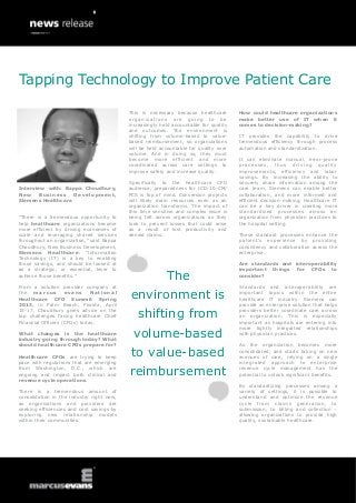 Tapping Technology to Improve Patient Care

                                           This is necessary because healthcare        How could healthcare organizations
                                           organizations are going to be               make better use of IT when it
                                           increasingly held accountable for quality   comes to decision-making?
                                           and outcomes. The environment is
                                           shifting from volume-based to value-        IT provides the capability to drive
                                           based reimbursement, so organizations       tremendous efficiency through process
                                           will be held accountable for quality over   automation and standardization.
                                           volume. And in doing so, they must
                                           become more efficient and more              It can eliminate manual, error-prone
                                           coordinated across care settings to         processes, thus driving quality
                                           improve safety and increase quality.        improvements, efficiency and labor
                                                                                       savings. By increasing the ability to
                                           Specifically to the healthcare CFO          securely share information among the
Interview with: Bappa Choudhury,           audience, preparedness for ICD-10-CM/       care team, Siemens can enable better
New     Business   Development,            PCS is top of mind. Conversion projects     collaboration, and more informed and
Siemens Healthcare                         will likely drain resources even as an      efficient decision-making. Healthcare IT
                                           organization transforms. The impact of      can be a key driver in creating more
                                           this time sensitive and complex issue is    standardized processes across an
“There is a tremendous opportunity to      being felt across organizations as they     organization from physician practices to
help healthcare organizations become       look to prevent losses that could arise     the hospital setting.
more efficient by driving economies of     as a result of lost productivity and
scale and leveraging shared services       denied claims.                              These standard processes enhance the
throughout an organization,” said Bappa                                                patient’s experience by providing
Choudhury, New Business Development,                                                   consistency and collaboration across the
Siemens Healthcare. “Information                                                       enterprise.
Technology (IT) is a key to enabling
those savings, and should be looked at                                                 Are standards and interoperability
as a strategic, or essential, lever to                                                 important things for CFOs to
achieve those benefits.”
                                                          The                          consider?

From a solution provider company at                                                    Standards and interoperability are
the marcus          evans
Healthcare CFO Summit Spring
                              National
                                           environment is                              important topics within the entire
                                                                                       healthcare IT industry. Siemens can
2013, in Palm Beach, Florida, April                                                    provide an enterprise solution that helps
15-17, Choudhury gives advice on the
top challenges facing healthcare Chief
Financial Officers (CFOs) today.
                                              shifting from                            providers better coordinate care across
                                                                                       an organization. This is especially
                                                                                       important as hospitals are entering into

                                            volume-based
                                                                                       more tightly integrated relationships
What changes is the healthcare                                                         with physician practices.
industry going through today? What
should healthcare CFOs prepare for?                                                    As the organization becomes more

Healthcare CFOs are trying to keep          to value-based                             consolidated, and starts taking on new
                                                                                       avenues of care, relying on a single
pace with regulations that are emerging                                                integrated approach to enterprise
from Washington, D.C., which are
ongoing and impact both clinical and       reimbursement                               revenue cycle management has the
                                                                                       potential to unlock significant benefits.
revenue cycle operations.
                                                                                       By standardizing processes among a
There is a tremendous amount of                                                        variety of settings, it is possible to
consolidation in the industry right now,                                               understand and optimize the revenue
as organizations and providers are                                                     cycle from claims generation, to
seeking efficiencies and cost savings by                                               submission, to billing and collection –
exploring new relationship models                                                      allowing organizations to provide high
within their communities.                                                              quality, sustainable healthcare.
 