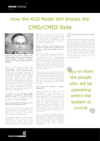How the ACO Model Will Impact the

CMO/CMIO Role
money and measuring performance in
new ways. How will power be shared?
How will they all work together? Who
will fund these organizations and
infrastructures? Who will be equipped to
lead these organizations?
What cultural transformation is
required to make this model work?
What do CMOs and CMIOs need to
know?
Interview with: Joel J. Reich, MD,
FACEP, MMM, CPE, SVP for Medical
Affairs/Chief Medical Officer,
Eastern Connecticut Health Network
(ECHN)
There will be many process and
technological changes coming with
Accountable Care Organizations
(ACOs), but the biggest challenge is
change itself, according to Joel J. Reich,
MD, FACEP, MMM, CPE, SVP for Medical
Affairs/Chief Medical Officer, Eastern
Connecticut Health Network (ECHN).
“With clinical integration and ACOs, we
are forming new business entities and
connecting the clinical and business
sides like we have never done before.
This requires cooperation, decisionmaking and governance sharing on a
difference scale,” he says.
A speaker at the marcus evans
National Healthcare CMO/CMIO
Summit 2014, in Las Vegas, Nevada,
March 6-7, Reich discusses what will
change for the CMO and CMIO.
What organizational changes is the
ACO model bringing about?
Most of the changes are around the
changing culture, how the business and
clinical systems interconnect, and how
the idea is sold to physicians,
administrators and health plans.
The biggest challenge is change itself.
Organizations are moving from an
environment where they were
competing against each other to one
where they will be sharing patients,

First, there needs to be a clear vision of
the business purpose and an
understanding of the organizational
goals. They cannot go in believing they
have to do it, “because everyone else is
doing it”. They must understand what is
fundamentally driving change in the US
healthcare system, at the political and
economic level, and how it relates to
their local situation.
Third, they must be able to sell the
concept of pay for performance and risk
assumption to physicians and be able to
explain the impact on patients. You can
form a new business entity with by-laws
and dues, but buy-in from the people
who will be operating within the system
is crucial.
How must
cooperate?

the

different

entities

Starting at the top when the new
organization is being formed, it is
important to figure out how the
governance board is made up. Whether
it is a Medicare or a private ACO, there
must be a business case and a
significant number of physicians on the
board for policy development and
enforcement, decision-making, and
quality management. Contractual and
financial infrastructure has to be built,
as well as Information Technology (IT)
infrastructure.
Data from many disparate systems
(insurance transaction and clinical) must
be available in one place, in a system
that can collect, analyze and display the
data to manage care, measure
performance, and enable business
modeling.

How will this impact the CMO/CMIO
role?
Traditional leadership roles are changing
and new roles are emerging. CMOs are
getting progressively more involved in
clinical integration including IT. In some
organizations CMIOs are leading the IT
function, while in others they lead the
clinical aspects of IT. Some report to the
CIO but others to the CMO. The makeup
of the rest of the executive group
includes new roles such as Chief
Transformation, Integration or
Technology Officer.

Buy-in from
the people
who will be
operating
within the
system is
crucial

 