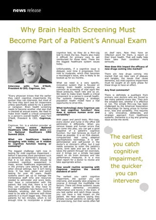 Interview with: Tom O'Neill,
President & CEO, Cognivue, Inc.
“Every physician knows that the earlier
they catch cognitive impairments the
quicker they can intervene, but most of
the time they don’t test for impairment
unless specifically asked for by a patient
or caregiver. Brain health screening
needs to become another vital sign that
is checked at annual exams. We need to
make brain health a critical component
to a person’s overall health,” says Tom
O'Neill, President & CEO, Cognivue,
Inc.
Cognivue, Inc. is a solution provider at
the marcus evans National
Healthcare CMO Summit 2023, and
the National Healthcare CMO
Summit 2024.
What are healthcare leaders
struggling with today, as it relates
to cognitive function testing or
assessing?
The biggest challenge right now in
testing for mild cognitive impairment -
before it becomes more permanent such
as dementia or Alzheimer’s disease - is
that it is not done. There should be
consistent cognition assessment in
mass, across healthcare organizations,
in the primary care setting as well as
other clinical settings, but it isn’t being
done. It has been paper and pencil
testing for over 40 years. Health
systems aren’t set up to manage the
tremendous staff time and resources
needed to administer and score tests,
then have a conversation with the
patient. Not only that, there is no pill
they can prescribe so they have to
leverage modifiable risks factors such as
diabetes, smoking, diet etc. Doctors
need to be able to intervene with those
patients in a much bigger way. They see
patients for ten minutes, which is not
enough time to incorporate a proper
cognitive test, so they do a Mini-cog
test to check the box. Payers also make
it difficult for primary care to get
reimbursed for those tests. These are
the biggest healthcare system issues
today.
Unfortunately, if a cognitive issue is
delayed, over time it progresses from
mild to moderate, which then becomes
a neurologist’s issue, who is likely to be
booked up for six months.
What we need is a very specific,
innovative system that is focused on
making brain health screening as
common as screening of vital signs like
blood pressure, heart rate and so on.
We need to make brain health a critical
component to a person’s overall health.
The systems managing a strategic
population health model have a real
opportunity to drive this.
What technology does Cognivue use
to test cognitive function? How
does it remove human error and
variability?
With paper and pencil tests, Mini-cogs,
every doctor and nurse in the office will
administer it differently. When you
remove biases and human errors that
can come into play, you can get a good
snapshot of a patient’s cognitive
function. Our test removes as much of
those as possible. It is an FDA cleared,
computerized test using adaptive
psychophysics technology. It is self-
administered and self-scored in the
doctor’s or clinician’s office, but it just
needs someone to enter the patient’s
name, birth date and sex at birth. It
takes the patient through ten exercises,
and it brings out a simple two-page
report on six brain domains and two
performance measures. It is a nice
clean report for a doctor to review and
take appropriate action.
How would routine screening with
Cognivue improve the overall
standard of care?
The earliest you catch cognitive
impairment, the quicker you can
intervene, and possibly slow progress or
reverse it through the modifiable risk
factors. There are three systemic issues
that drive dementia: circulation,
inflammation and toxins in the brain. If
you test earlier and catch those issues,
you can have a real impact on the
patient. We hear doctors saying they
already counsel patients on eating right
and exercising, but their words often fall
on deaf ears. Now they have an
inflection point for them, a report on
their brain health. That will really help
them take their condition more
seriously.
How does this impact the efficacy of
new drugs coming into market?
There are new drugs coming into
market that can take care of plaques
and tangles, the issues that cause
dementia, but mild cognitive impairment
must be caught at an early phase for
these drugs to have an effect.
Any final comments?
There is definitely a pushback from
primary care doctors who are forced to
see many patients every day. They pick
the simplest test, whether it is effective
or not. The simple Mini-cog has been
challenged by the American Association
of Neurology for being prone to human
error, bias and variability. This requires
a very innovative, deliberate, and
strategic approach from healthcare
systems. Dementia is a big and growing
issue across the world.
Why Brain Health Screening Must
Become Part of a Patient’s Annual Exam
The earliest
you catch
cognitive
impairment,
the quicker
you can
intervene
 