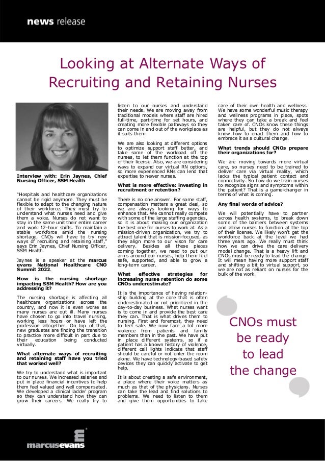 Interview with: Erin Jaynes, Chief
Nursing Officer, SSM Health
“Hospitals and healthcare organizations
cannot be rigid anymore. They must be
flexible to adapt to the changing nature
of their workforce. They must try to
understand what nurses need and give
them a voice. Nurses do not want to
stay in the same unit their entire career
and work 12-hour shifts. To maintain a
stable workforce amid the nursing
shortage, CNOs will have to try new
ways of recruiting and retaining staff,”
says Erin Jaynes, Chief Nursing Officer,
SSM Health.
Jaynes is a speaker at the marcus
evans National Healthcare CNO
Summit 2022.
How is the nursing shortage
impacting SSM Health? How are you
addressing it?
The nursing shortage is affecting all
healthcare organizations across the
country, and now it is even worse as
many nurses are out ill. Many nurses
have chosen to go into travel nursing,
working less hours or have left the
profession altogether. On top of that,
new graduates are finding the transition
to practice more difficult in part due to
their education being conducted
virtually.
What alternate ways of recruiting
and retaining staff have you tried
that worked well?
We try to understand what is important
to our nurses. We increased salaries and
put in place financial incentives to help
them feel valued and well compensated.
We developed a clinical ladder program
so they can understand how they can
grow their careers. We really try to
listen to our nurses and understand
their needs. We are moving away from
traditional models where staff are hired
full-time, part-time for set hours, and
creating more flexible pathways so they
can come in and out of the workplace as
it suits them.
We are also looking at different options
to optimize support staff better, and
take some of the workload off the
nurses, to let them function at the top
of their license. Also, we are considering
ways to expand our virtual RN options,
so more experienced RNs can lend that
expertise to newer nurses.
What is more effective: investing in
recruitment or retention?
There is no one answer. For some staff,
compensation matters a great deal, so
we are always looking for ways to
enhance that. We cannot really compete
with some of the large staffing agencies,
so it is about making our organization
the best one for nurses to work at. As a
mission-driven organization, we try to
attract talent that is mission-focused, as
they align more to our vison for care
delivery. Besides all these pieces
coming together, we need to put our
arms around our nurses, help them feel
safe, supported, and able to grow a
long-term career.
What effective strategies for
increasing nurse retention do some
CNOs underestimate?
It is the importance of having relation-
ship building at the core that is often
underestimated or not prioritized in the
day-to-day business. What nurses want
is to come in and provide the best care
they can. That is what drives them to
nursing. First and foremost, they need
to feel safe. We now face a lot more
violence from patients and family
members than in the past. We have put
in place different systems, so if a
patient has a known history of violence,
different call lights indicate that staff
should be careful or not enter the room
alone. We have technology-based safety
devices they can quickly activate to get
help.
It is about creating a safe environment,
a place where their voice matters as
much as that of the physicians. Nurses
can take the lead and find solutions to
problems. We need to listen to them
and give them opportunities to take
care of their own health and wellness.
We have some wonderful music therapy
and wellness programs in place, spots
where they can take a break and feel
taken care of. CNOs know these things
are helpful, but they do not always
know how to enact them and how to
embrace it as a cultural change.
What trends should CNOs prepare
their organizations for?
We are moving towards more virtual
care, so nurses need to be trained to
deliver care via virtual reality, which
lacks the typical patient contact and
connectivity. So how do we train nurses
to recognize signs and symptoms within
the patient? That is a game-changer in
terms of what is coming.
Any final words of advice?
We will potentially have to partner
across health systems, to break down
some of the barriers between systems
and allow nurses to function at the top
of their license. We likely won’t get the
workforce back at the level we had
three years ago. We really must think
how we can drive the care delivery
model change. That is a heavy lift and
CNOs must be ready to lead the change.
It will mean having more support staff
and shifting a bit to virtual support, so
we are not as reliant on nurses for the
bulk of the work.
Looking at Alternate Ways of
Recruiting and Retaining Nurses
CNOs must
be ready
to lead
the change
 