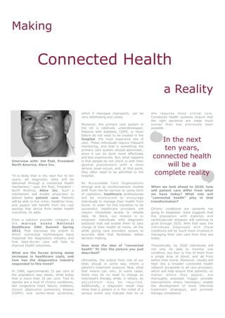 Making


                  Connected Health
                                                                                                    a Reality
                                                which if managed improperly, can be         she requires more critical care.
                                                very debilitating and costly.               Connected health systems ensure that
                                                                                            the right decisions are made much
                                                Moreover, the primary care system in        sooner than has previously been
                                                the US is relatively underdeveloped.        possible.
                                                Patients with diabetes, COPD, or heart
                                                failure do not need to be treated in the
                                                hospital, the most expensive site of
                                                care. These individuals require frequent
                                                                                                In the next
                                                monitoring, and that is something the
                                                primary care system should administer,           ten years,
                                                                                             connected health
                                                since it can be done more effectively
                                                and less expensively. But, what happens
Interview with: Jim Post, President             is that people do not check in with their
North America, Alere Inc.                       general practitioners until a more
                                                serious issue occurs, and, at that point,
                                                                                                  will be a
“It is likely that in the next five to ten
                                                they often need to be admitted to the
                                                hospital.
                                                                                             complete reality
years, all diagnostic data will be
delivered through a connected health            As Accountable Care Organizations
mechanism,” says Jim Post, President -          emerge and as reimbursement models          When we look ahead to 2020, how
North America, Alere Inc. Such a                shift from fee-for-service to some form     will patient care differ from what
mechanism will enable physicians to             of capitation, healthcare professionals     we have today? What role will
deliver better patient care. Patients           will be incentivized to encourage           “connected health” play in that
will be able to live richer, healthier lives,   individuals to manage their health from     transformation?
and payers will benefit from the cost           home. In order for this transition to be
savings that derive from better health          successful, healthcare providers will       Chronic conditions are certainly not
outcomes, he adds.                              require immediate access to reliable        going to disappear. Data suggests that
                                                data. At Alere, our mission is to           the population with diabetes and
From a solution provider company at             empower individuals with diagnostic         cardiovascular diseases will continue to
the marcus        evans    National             solutions that will enable them to take     grow through 2020. With that said, the
Healthcare CNO Summit Spring                    charge of their health at home, all the     individuals diagnosed with these
2012, Post discusses the extent to              while giving care providers access to       conditions will be much more involved in
which connected technologies have               accurate data that facilitates better       managing their own care than they are
impacted the diagnostics industry and           decision making.                            today.
how data-driven care will help to
improve health outcomes.                        How does the idea of “connected             Theoretically, by 2020 individuals will
                                                health” fit into the picture you just       not only be able to monitor one
What are the forces driving steep               described?                                  condition, but four or five of them from
increases in healthcare costs, and                                                          a single drop of blood, and all from
how has the diagnostics industry                Ultimately, the output from one of our      within their home. Moreover, results will
responded to this trend?                        tests should in some way inform a           feed into a broader connected health
                                                patient’s treatment protocol. Now, what     network accessible to all care providers,
In 1980, approximately 15 per cent of           that means can vary. In some cases,         which will help ensure that patients, no
the population was obese, while today           there may be no need to change an           matter where they appear, are
that is more than 35 per cent. Tied to          individual’s therapy while, in others, an   thoroughly assessed, trigger provider
obesity are a host of chronic conditions,       adjustment may be required.                 interventions where necessary, enable
like congestive heart failure, diabetes,        Additionally, a diagnostic result may       the development of more informed
chronic obstructive pulmonary disease           show that a patient is in the midst of a    treatment strategies, and promote
(COPD) and cardio-renal syndrome,               serious event and indicate that he or       therapy compliance.
 