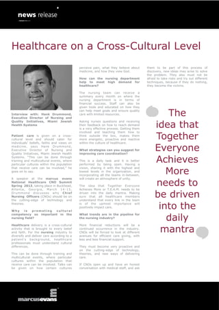 Healthcare on a Cross-Cultural Level
                                            perceive pain, what they believe about      them to be part of this process of
                                            medicine, and how they view God.            discovery, new ideas may arise to solve
                                                                                        the problem. They also must not be
                                            How can the nursing department              afraid to take risks and try out different
                                            help to meet high demand for                techniques, because if they do nothing,
                                            healthcare?                                 they become the victims.

                                            The nursing team can receive a
                                            summary every month on where the
                                            nursing department is in terms of
                                            financial success. Staff can also be
                                            given tools and educated on how they

Interview with: Hank Drummond,
Executive Director of Nursing and
                                            can help meet goals and ensure quality
                                            care with limited resources.                        The
                                                                                             idea that
Quality Initiatives, Miami Jewish           Asking nurses questions and receiving
Health Systems                              their feedback on how to reach demand
                                            is a very effective process. Getting them


                                                                                             Together
                                            involved and teaching them how to
Patient care is given on a cross-           think outside the box, makes them
cultural level and should cater for         more energetic, proactive and reactive
individuals’ beliefs, faiths and views on   within the culture of healthcare.
medicine, says Hank Drummond,
Executive Director of Nursing and
Quality Initiatives, Miami Jewish Health
                                            What strategies can you suggest for
                                            improving care coordination?
                                                                                             Everyone
Systems. “This can be done through
training and multicultural events, where
particular cultures within the population
                                            This is a daily task and it is better
                                            performed by being open. Having a
                                                                                             Achieves
                                                                                                More
that receive care can be involved,” he      vision, sharing it with the highest and
goes on to say.                             lowest levels in the organization, and
                                            incorporating all the teams in-between,


                                                                                             needs to
A speaker at the marcus evans               will create an atmosphere of unity.
National Healthcare CNO Summit
Spring 2013, taking place in Buckhead,      The idea that Together Everyone
Atla nt a, Ge orgia, Marc h 1 4 -1 5 ,      Achieves More or T.E.A.M. needs to be
Drummond discusses why Chief
Nursing Officers (CNOs) should be on
the cutting-edge of technology and
                                            driven into the daily mantra. Making
                                            sure that all healthcare members
                                            understand that every link in the team
                                                                                             be driven
theories.

Why    is    promoting cultural
                                            is of the upmost importance will
                                            positively impact care.                           into the
                                                                                                daily
competency so important in the              What trends are in the pipeline for
nursing field?                              the nursing industry?



                                                                                              mantra
Healthcare delivery is a cross-cultural     More financial reductions will be a
activity that is brought to every belief    continued occurrence in the industry.
and faith. For the nursing industry to      CNOs will be forced to look at different
diversify and deliver care according to a   avenues for efficient care giving, with
patient’s background, healthcare            less and less financial support.
professionals must understand cultural
differences.                                They must become very proactive and
                                            on the cutting-edge of technology,
This can be done through training and       theories, and new ways of delivering
multicultural events, where particular      care.
cultures within the population that
receive care can be involved. Talks can     If CNOs open up and have an honest
be given on how certain cultures            conversation with medical staff, and ask
 