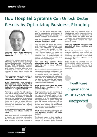 Interview with: Brian Cannavan,
Chief Executive Officer, Plan4
Healthcare
“It’s time for hospital systems to think
differently about business planning,”
advises Brian Cannavan, Chief Executive
Officer, Plan4 Healthcare. Almost all
hospitals engage in strategic planning,
and conduct financial planning and
budgeting, but very few link these
together to unlock better results, he
adds.
Plan4 Healthcare is a service provider at
the marcus evans National
Healthcare CXO Summit 2021.
What challenges are hospital
administrators facing today? What
are the operational hurdles of
budgeting, forecasting and resource
allocation at hospital systems?
Planning is essential for all organiza-
tions, yet it is often pushed to the side
in favor of short-term priorities. By
using modern technology to facilitate
planning and budgeting, organizations
can be more efficient in planning, make
better use of data to inform planning
decisions, and effectively integrate
planning and execution into ongoing
management.
What causes inefficiencies, misused
resources, and reduced quality of
care?
All of these items can be linked to a lack
of planning and monitoring of that plan.
An organization needs to keep track of
what it intends to do, how it intends to
do it, and the related resource needs,
while at the same time monitor how it is
doing against this plan, to identify areas
it needs to change to accomplish it.
Has the pandemic brought about
any new challenges? What?
Even the best laid plans will change,
and healthcare organizations must
expect the unexpected, as evidenced
most recently by COVID-19. The
challenges have included increased
costs directly related to need for
increased amount of PPE, decreased
revenues due to postponement of
elective surgeries, and mental and
physical strain on employees.
How can they optimize their
operations? What tools do they
need to run a more efficient
enterprise?
An organization’s planning platform and
methods must be agile, and balance the
need to look to the future with an ability
to respond quickly and decisively to
emerging opportunities and challenges.
They need to be able to quickly assess
the need for new expenses, and balance
it with decreased revenue while
retaining current employees.
What would allow them to make
data-driven decisions in a
transparent way?
Ongoing maintenance and monitoring of
daily and annual performance. Taking
the current financial status of an
organization and its business units, and
comparing it to the original plan, and
any opportunities to pivot during the
year. We leverage technology to process
data, and compare the budget to
actuals, while tracking key performance
indicators to make sure goals are met
while budgets are maintained.
What makes the biggest impact on
the financial stability of their
system?
The biggest impact to their stability is
being able to balance the planning
triangle of strategic goals, resource
budget, and daily workload. Each of
these factors affects the others and all
must be maintained in equilibrium. If
one factor shifts, the others must be
reassessed and adjusted accordingly, so
the organization achieves its goals
within its means.
How can hospitals maximize the
potential of their facilities and
leadership?
Almost all organizations engage in
strategic planning, and almost all
conduct financial planning and
budgeting. Few are able to link these
types of planning together in a
meaningful way.
Better results are unlocked when an
organization’s annual budgeting is
driven by strategic priorities, and tied to
specific operational tactics and
objectives.
How Hospital Systems Can Unlock Better
Results by Optimizing Business Planning
Healthcare
organizations
must expect the
unexpected
 