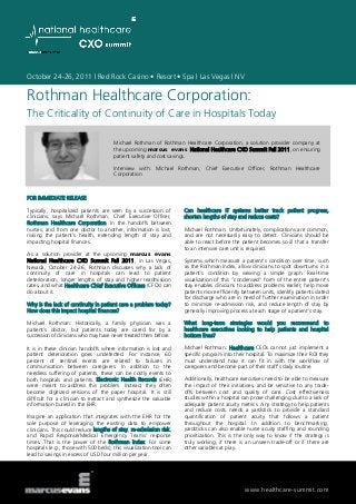 October 24-26, 2011 | Red Rock Casino • Resort • Spa | Las Vegas | NV
www.healthcare-summit.com
Rothman Healthcare Corporation:
The Criticality of Continuity of Care in Hospitals Today
Michael Rothman of Rothman Healthcare Corporation, a solution provider company at
the upcoming marcus evans National Healthcare CXO Summit Fall 2011, on ensuring
patient safety and cost savings.
Interview with: Michael Rothman, Chief Executive Officer, Rothman Healthcare
Corporation
FOR IMMEDIATE RELEASE
Typically, hospitalized patients are seen by a succession of
clinicians, says Michael Rothman, Chief Executive Officer,
Rothman Healthcare Corporation. In the handoffs between
nurses, and from one doctor to another, information is lost,
risking the patient’s health, extending length of stay and
impacting hospital finances.
As a solution provider at the upcoming marcus evans
National Healthcare CXO Summit Fall 2011, in Las Vegas,
Nevada, October 24-26, Rothman discusses why a lack of
continuity of care in hospitals can lead to patient
deterioration, longer lengths of stay and higher readmission
rates, and what Healthcare Chief Executive Officers (CFOs) can
do about it.
Why is the lack of continuity in patient care a problem today?
How does this impact hospital finances?
Michael Rothman: Historically, a family physician was a
patient’s doctor, but patients today are cared for by a
succession of clinicians who may have never treated them before.
It is in these clinician handoffs where information is lost and
patient deterioration goes undetected. For instance, 60
percent of sentinel events are related to failures in
communication between caregivers. In addition to the
needless suffering of patients, these can be costly events to
both hospitals and patients. Electronic Health Records (EHR)
were meant to address this problem. Instead, they often
become digitized versions of the paper hospital. It is still
difficult for a clinician to extract and synthesize the valuable
information buried in the EHR.
Imagine an application that integrates with the EHR for the
sole purpose of leveraging the existing data to empower
clinicians. This could reduce lengths of stay, re-admission risk,
and Rapid Response/Medical Emergency Teams’ response
times. That is the power of the Rothman Index. For some
hospitals (e.g., those with 500 beds), this visualization tool can
lead to savings in excess of USD four million per year.
Can healthcare IT systems better track patient progress,
shorten lengths of stay and reduce costs?
Michael Rothman: Unfortunately, complications are common,
and are not necessarily easy to detect. Clinicians should be
able to react before the patient becomes so ill that a transfer
to an intensive care unit is required.
Systems which measure a patient’s condition over time, such
as the Rothman Index, allow clinicians to spot downturns in a
patient’s condition by viewing a simple graph. Real-time
visualization of this “condensed” form of the entire patient’s
stay enables clinicians to address problems earlier, help move
patients more efficiently between units, identify patients slated
for discharge who are in need of further examination in order
to minimize re-admission risk, and reduce length of stay by
generally improving process at each stage of a patient’s stay.
What long-term strategies would you recommend to
healthcare executives looking to help patients and hospital
bottom lines?
Michael Rothman: Healthcare CEOs cannot just implement a
specific program into their hospital. To maximize their ROI they
must understand how it can fit in with the workflow of
caregivers and become part of their staff’s daily routine.
Additionally, healthcare executives need to be able to measure
the impact of their initiatives, and be sensitive to any trade-
offs between cost and quality of care. Cost effectiveness
studies within a hospital can prove challenging due to a lack of
adequate patient acuity metrics. Any strategy to help patients
and reduce costs needs a yardstick to provide a standard
quantification of patient acuity that follows a patient
throughout the hospital. In addition to benchmarking,
yardsticks can also enable nurse acuity staffing and rounding
prioritization. This is the only way to know if the strategy is
truly working, if there is an unseen trade-off or if there are
other variables at play.
 