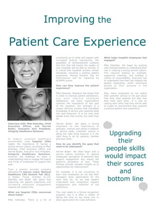 Improving the

Patient Care Experience
                                               uncertainty as to what will happen with      What helps hospital employees feel
                                               increased federal regulations, the           engaged?
                                               possibility of reimbursement cutbacks
                                               and how that will impact the quality of      Mike Esterday: We begin by working
                                               care hospitals will be able to provide. It   with hospital leaders to understand their
                                               is critical that hospitals achieve certain   role in creating a strong service culture.
                                               standards, including a positive patient      This requires leading by example,
                                               experience. Moving forward, Pay for          supportive coaching, and building a
                                               Performance will be impacted by              culture of accountability. Everyone has
                                               HCAHPS scores.                               to understand how their job impacts the
                                                                                            patient experience, which reconnects
                                               How can they improve the patient             people to their purpose in the
                                               experience?                                  organization.

                                               Mike Esterday: Research has shown that       Also, many employees do not realize
                                               in order to improve patient satisfaction,    that customer service is not just about
                                               you must improve employee                    how they treat patients but also how
                                               satisfaction, yet many organizations         they treat each other. It is only by
                                               overlook the importance of this part         valuing each other that they will be able
                                               of the equation. Our strength is a           to create an environment that supports
                                               unique learning process that translates      a positive patient care experience.
                                               knowledge of service and coaching skills
                                               into new behaviors. It is not only what
                                               people know that counts, but what they
                                               do.

Interview with: Mike Esterday, Chief           Harriet Butler: We place a strong
Executive Officer, and Harriet                 emphasis on the importance of
Butler, Executive Vice President,              attitudes, motives and values in addition

                                                                                              Upgrading
Integrity Healthcare Solutions                 to service skills. Customer service is
                                               doing the right thing because it is the
                                               right thing to do for patients, families

                                                                                                 their
In today’s uncertain healthcare                and each other.
environment, most hospital CEOs
realize the importance of having a             How do you identify the gaps that
strong service culture, according to Mike
Esterday, Chief Executive Officer and
Harriet Butler, Executive Vice President,
                                               need to be addressed?

                                               Harriet Butler: We often begin with a
                                                                                            people skills
Integrity Healthcare Solutions.
However, the challenge for many is
understanding how to engage the hearts
                                               service culture inventory to capture
                                               employees’ perception of elements that
                                               support engagement and impact the
                                                                                            would impact
                                                                                             their scores
and minds of employees to support this         patient’s perception of care. These
goal.                                          findings provide valuable insights as to
                                               opportunities for improvement.

                                                                                                  and
From a solution provider company
attending the marcus evans National            For example, it is not uncommon to
Healthcare CXO Summit Fall 2012,               learn that employees do not feel their

                                                                                             bottom line
in Dallas, Texas, October 21-23,               managers show appreciation for the
Esterday and Butler talk about how             work they do, so we help leaders
improving the patient experience and           understand how recognition impacts
increasing employee engagement                 engagement and retention of top
impacts the bottom line.                       performers.

What are hospital CEOs concerned               This may relate to a formal recognition
about today?                                   program, but it is often a matter of
                                               taking the time to say thank you or
Mike   Esterday:   There   is   a   lot   of   show appreciation for a job well done.
 