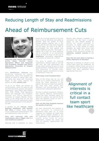 Reducing Length of Stay and Readmissions

Ahead of Reimbursement Cuts
                                              levels. We must get patients to the next     Sharing data between hospitals in a
                                              level of care as efficiently and safely as   community can also have a positive
                                              possible. With the advent of more            impact on care. People develop an
                                              insured patients seeking care in the         affinity for certain hospitals or
                                              future and the fact that some hospitals      providers, no matter what care they
                                              are full today, we need to be able to        receive, but if they choose to switch
                                              accommodate the next patient who             hospitals, we might never know what
                                              needs healthcare services. The longer a      we did wrong. We are working with
                                              patient sits in bed, the more resources      hospitals in the community to share our
                                              will be consumed. In an environment          electronic medical records for this
                                              where we have to focus on the cost of        reason.
                                              healthcare, eliminating inappropriate
                                              consumption of resources is critical.        Does this all come down to having a
Interview with: Robert (Bo) Cofield,                                                       better alignment of interests?
DrPH,    MHA,     FACHE,     Chief            The story is similar for reducing
Operations Officer and Associate              readmissions. Nobody seeks to provide        Alignment of interests is critical in a full
Vice President, Hospital and Clinics          bad care, but with government and            contact team sport like healthcare. As
Operations, University of Virginia            private payers looking at ways to avoid      an academic medical center, we are in a
Medical Center                                paying providers, hospitals have to work     good position, but all hospitals need to
                                              with physicians to provide post-             partner with their physicians more
                                              discharge support mechanisms to avoid        aggressively than ever.
With healthcare         reforms now           a readmission if they can.
pena liz ing hospi ta ls fo r pati en t
readmissions, many more hospitals are         What steps could hospitals take?
making an effort to reduce their rate,
but doing that along with minimizing          Many of the things that we can and
length of stay (LOS) requires the             should do to prevent readmissions are
delivery of better patient care.              during the initial admission of the

“A lot of our efforts are focused on
                                              patient. We have to make sure patients
                                              get what they need during their
                                                                                             Alignment of
                                                                                              interests is
communication, within the team as well        admission and post-discharge as that
as within the family dynamic and patient      could prevent subsequent admissions.
relationship,” says Robert (Bo) Cofield,
DrPH, MHA, FACHE, Chief Operations
Officer and Associate Vice President,
Hospital and Clinics Operations,
                                              We have a patient progression initiative,
                                              that requires effective communication
                                              among the team members about the
                                                                                              critical in a
University of Virginia Medical Center.
“Many of the things that we can and
                                              status of a patient, and with the family
                                              about the patient’s course of care, in          full contact
should do to prevent readmissions begin       order to avoid surprises.
with the initial admission of the patient,”
he adds.                                      How can this help hospitals improve
                                                                                              team sport
                                                                                           like healthcare
                                              the quality of service?
A speaker at the marcus evans
National Healthcare CXO Summit                We have mechanisms and systems to
Fall 2012, in Dallas, Texas, October          alert everyone of subsequent
21-23, Cofield puts reimbursement, LOS        admissions fairly early on, to avoid
and readmissions under the knife.             repeating any mistakes we might have
                                              made, and to validate whether or not
How will reducing LOS and                     the readmission was appropriate. Our
readmissions play a bigger role in a          quality group looks at every
new healthcare system?                        readmission, reviews the charts and
                                              tries to identify opportunities for
Reducing LOS is important on many             improvement.
 