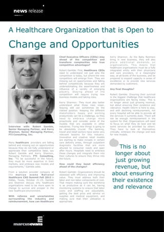 A Healthcare Organization that is Open to

Change and Opportunities
                                          Chief Executive Officers (CEOs) stay        Kerry Shannon: As the Baby Boomers
                                          ahead of the competition and                bring in new business, they will also
                                          transform complexities into true            place additional demands on
                                          competitive advantages?                     o r ga n i z a t i o ns . T h i s m e a n s t h a t
                                                                                      healthcare organizations must be a fully
                                          Robert Gamble: First, Healthcare CEOs       integrated entity with their physicians
                                          need to understand not just who the         and care providers, in a meaningful
                                          competition is today, but where the new     way, at all levels of the business, and be
                                          competitors will emerge from. They are      prepared to expand capacity in areas of
                                          missing out on opportunities and falling    excellence or to provide new services
                                          behind competitively because they are       demanded by customers.
                                          underestimating the assertiveness and
                                          influence of a variety of emerging          Any final thoughts?
                                          players. Staying ahead of the
                                          competition will require trying new         Robert Gamble: Ensuring their survival
                                          business models and taking risks.           is the biggest challenge that healthcare
                                                                                      organizations are facing today. This is
                                          Kerry Shannon: They must also better        no longer about just growing revenue,
                                          understand what those risks mean.           but about ensuring their existence and
                                          Staying still can sometimes be the          relevance. Health reform is here to stay,
                                          riskiest position. Keeping the different    and with declining reimbursement, not
                                          stakeholders happy and working              every hospital will be able to provide all
                                          productively can be a challenge, so they    the services it currently does. There will
                                          need to embrace change more                 not be enough reimbursement in the
                                          proactively and consider some of the        system for that. Organizations will need
                                          models that are available in other          to focus on what they do best and let
Interview with: Robert Gamble,            industries. Trying new things is going to   some services be provided by others.
Senior Managing Partner, and Kerry        be absolutely crucial. The banking,         They have to look at themselves
Shannon, Senior Managing Partner,         travel and retail sectors have some very    critically, embrace the change and look
FTI Consulting, Inc.                      relevant lessons for this industry.         for new models.
                                          Innovative and creative retail models
                                          are starting to make inroads in certain
Many healthcare providers are falling     care delivery areas, through outpatient
behind and missing out on opportunities
because they do not fully understand or
                                          diagnostic facilities that are more
                                          attuned to consumer needs and open               This is no
appreciate their competitive base, say    after hours. Hospitals need to embrace
Robert Gamble and Kerry Shannon,
Managing Partners, FTI Consulting,
                                          these changes and integrate them into
                                          their cultures to ensure they thrive into
                                                                                         longer about
Inc. “To be successful in the future,
they must be more assertive in their
                                          the future.
                                                                                         just growing
markets, and embrace new models and       How could they boost          efficiency
requirements,” Gamble adds.               ahead of the changes?                          revenue, but
From a solution provider company at
the marcus        evans     National
                                          Robert Gamble: Organizations should be
                                          obsessed with efficiency and improving        about ensuring
Healthcare CXO Summit Fall 2012 in        value. They must address both their
Dallas, Texas, October 21-23, Gamble
and Shannon discuss why healthcare
                                          labor and non-labor components of cost.
                                          That means making sure the workforce
                                                                                        their existence
organizations need to be more open to
change to survive and prosper in the
                                          is as productive as it can be, having
                                          monitoring systems to ensure that labor       and relevance
new healthcare environment.               costs and staffing are adjustable,
                                          getting the best price and service on
With reforms and uncertainties            supplies and medical equipment, and
surrounding the industry and              making sure that their utilization is
reimbursement, how can Healthcare         appropriate.
 