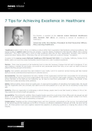 “Healthcare leaders need to focus on creating a culture within their organization that facilitates achieving excellence, the
highest quality of patient care that they can provide,” says Eric Barber, President & Chief Executive Officer, Mary Lanning
Healthcare. “First, they must have a vision of what excellence looks like for their organization, secondly, they must be
passionate about helping others. Otherwise, they will not be able to lead such a cultural change,” he explains.
A speaker at the marcus evans National Healthcare CXO Summit Fall 2013, in Los Angeles, California, October 20-22,
Barber points out seven key areas that leaders need to focus on in order to achieve excellence.
Passion. There must be passion at the leadership level to make the necessary changes that will lead to excellence. If you
were treating a member of your family, you would be very passionate about their care, so we want our staff to treat our
patients like they are part of the family.
Quality. How patients perceived they were treated is your reality. Link it to customer service training and help medical
staff and nurses understand the importance of customer service.
Accountability. Set clear expectations for every member of the organization and hold them accountable for not achieving
those expectations. We owe it to every single patient who comes in to have the right people working in the organization. If
certain members of the staff are not measuring up, we have to hold them accountable. In addition, the leader of the
hospital has to take ownership of the problems.
Safety. Without safety, there cannot be quality care. It must be the foundation of everything the hospital does. We should
take our Hippocratic oath very seriously and make sure that while patients are in our care we do everything to keep them
safe.
Visibility. When an organization is undergoing a cultural change, people need to see their leader to believe in him or her.
They need to be in front of staff and patients.
Accessibility. This is linked to visibility. Many hospital leaders spend too much time in their offices and not enough out and
about. In our organization, we have a communication board on every patient’s wall and my cellular number is on there.
Anyone can call me. That level of accessibility is important.
Collaboration. Hospitals are like a three-legged stool, with the community and patients as the one leg, the medical staff
as the second leg and the employees as the third. If there is no effective collaboration between all three, the stool will fall
over. All three parties must work together towards that objective of achieving excellence or shaping the culture of the
hospital.
7 Tips for Achieving Excellence in Healthcare
Eric Barber, a speaker at the marcus evans National Healthcare
CXO Summit Fall 2013, on creating a culture of excellence in
healthcare.
Interview with: Eric Barber, President & Chief Executive Officer,
Mary Lanning Healthcare
 