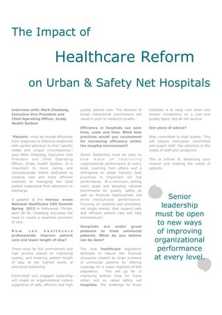 The Impact of

                            Healthcare Reform
           on Urban & Safety Net Hospitals

Interview with: Mark Chastang,             quality patient care. The absence of   hospitals is to keep cost down and
Executive Vice President and               broad institutional commitment will    remain competitive on a cost and
Chief Operating Officer, Grady             result in poor to mediocre quality.    quality basis. Not all will survive.
Health System
                                           Efficiency in hospitals can save       One piece of advice?
                                           lives, costs and time. What best
“Patients must be moved efficiently        practices would you recommend          Stay committed to high quality. This
from diagnosis to effective treatment      for increasing efficiency within       will require motivated, committed
with careful attention to their specific   the hospital environment?              and expert staff. Pay attention to the
needs and unique circumstances,”                                                  needs of staff and caregivers.
says Mark Chastang, Executive Vice         Senior leadership must be open to
President and Chief Operating              new      ways     of   improving       This is critical to advancing your
Officer, Grady Health System. It is        organizational performance at every    mission and meeting the needs of
important to have caring and               level. Learning from others and a      patients.
compassionate teams dedicated to           willingness to adopt industry best
creating new and more efficient            practices is important for top
methods of managing the total              performance. At a minimum, setting
patient experience from admission to       reach goals and adopting national
discharge.                                 benchmarks for quality, safety as

A speaker at the marcus evans
                                           well as financial improvement will
                                           drive institutional performance.
                                                                                          Senior
National Healthcare CXO Summit
Spring 2012 in Hollywood, Florida,
                                           Focusing on systems and processes,
                                           not single events, that support safe
                                                                                       leadership
April 26-28, Chastang discusses the
need to create a seamless provision
                                           and efficient patient care will help
                                           tremendously.
                                                                                     must be open
of care.
                                           Hospitals   are under  great
                                                                                      to new ways
How      can     healthcare
professionals improve patient
                                           pressure to treat uninsured
                                           patients. What do you believe
                                                                                      of improving
care and lower length of stay?             can be done?                              organizational
There must be full commitment and          The new healthcare legislation             performance
high priority placed on improving          attempts to reduce the financial
quality, and lowering patient length       pressures created by large numbers        at every level.
of stay at the highest levels of           of uninsured patients by offering
executive leadership.                      coverage for a major segment of this
                                           population.    This will go far in
Committed and engaged leadership           improving bottom lines for many
will create an organizational culture      urban and so called safety net
supportive of safe, efficient and high     hospitals. The challenge for these
 