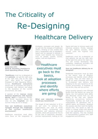 The Criticality of
                Re-Designing
                                        Healthcare Delivery
                                        strategies, processes and people. As       Sigma and Lean to remove waste and
                                        we get into the changes of healthcare      minimize variation. Thirdly, redesign
                                        reform, thinking of new models that        the care delivery process, which
                                        have a longitudinal view of population-    should yield the highest cost
                                        based care as opposed to episodic is       reduction.
                                        crucial. Look towards key measures
                                        such as people, growth, access,            Healthcare must be re-designed so
                                        quality, cost and experience.              that patients can get the right care,
                                                                                   at the right time and at the right cost.
                                                                                   This will involve developing new
                                                                                   modalities. Healthcare providers will
                                             Healthcare                            have to think outside the box.
Interview with:
Ninfa M. Saunders, President &            executives must                          How can healthcare delivery be re-
                                                                                   designed?
Chief Operating Officer, Virtua
                                           go back to the                          Healthcare executives must go back
“Healthcare must be re-designed so
that patients can get the right care,
                                               basics,                             to the basics, look at adoption
                                                                                   processes and identify where efforts
at the right time and at the right
cost,” says Ninfa M. Saunders,
                                          look at adoption                         are going. They can then start re-
                                                                                   design by using processes and tools
President & Chief Operating Officer,
Virtua. Healthcare executives                processes                             to re-engineer care delivery and
                                                                                   adapting to the care dynamics of the
should look at processes and tools to
re-engineer care delivery and adapt         and identify                           current environment. If hospitals do
                                                                                   not do this, they will not survive.

                                            where efforts
to the dynamics of the current
environment, she adds.                                                             Virtua recently opened a new 358-bed
                                                                                   facility from the bottom up, using Six
A speaker at the marcus evans                are going                             Sigma. Our 213 patients were safely
National Healthcare CXO Summit                                                     and efficiently moved from our old
Spring 2012 in Hollywood, Florida,                                                 facility to the new one, without
April 26-28, Saunders shares her        What cost reduction strategies             spending consulting dollars.
view on why hospitals will not          would you recommend?                       Traditionally, facilities are built and
survive if they do not re-design.                                                  organizations fit operations into a
                                        The target of cost reduction is 20 to      specific space; we however, designed
How can healthcare executives           25 per cent. To achieve this,              the process and then built the facility
navigate through the challenges         organizations can look at three            around that. This saved us USD 14
of   the  current   healthcare          factors. Firstly, incremental cost         million in change orders and allowed
environment?                            reductions and reducing wherever           us to size appropriately in terms of
                                        possible, which will account for five to   total bed capacity. This has resulted
Healthcare executives must place        six per cent of reductions. Secondly,      in improvements in patient care, staff
more focus on the integration of        process improvement, looking at Six        engagement and efficiency.
 