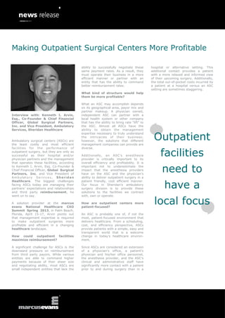 Making Outpatient Surgical Centers More Profitable

                                            ability to successfully negotiate these        hospital or alternative setting. This
                                            same payment rates. As a result, they          additional contact provides a patient
                                            must operate their business in a more          with a more relaxed and informed view
                                            efficient manner or partner with an            of their upcoming surgery. Additionally,
                                            entity that has the ability to command         the total out-of-pocket costs incurred by
                                            better reimbursement rates.                    a patient at a hospital versus an ASC
                                                                                           setting are sometimes staggering.
                                            What kind of structure would help
                                            them be more profitable?

                                            What an ASC may accomplish depends
                                            on its geographical area, payor mix and
                                            partner makeup. A physician owned,
Interview with: Kenneth I. Arvin,           independent ASC can partner with a
Esq., Co-Founder & Chief Financial          local health system or other company
Officer, Global Surgical Partners,          that has the ability to bring rate “lift” to
Inc. and Vice President, Ambulatory         the ASC. Almost all ASCs have the
Services, Sheridan Healthcare               ability to obtain the management


                                                                                            Outpatient
                                            expertise necessary to truly understand
                                            the intricacies of their business;
Ambulatory surgical centers (ASCs) are      however, the solutions that different
the least costly and most efficient         management companies can provide are


                                                                                                 facilities
facilities for the performance of           diverse.
outpatient surgery, but they are only as
successful as their hospital and/or         Additionally, an ASC’s anesthesia
physician partners and the management       provider is critically important to its
that operates these facilities, according   overall efficiency and profitability. It is
to Kenneth I. Arvin, Esq. Co-Founder &
Chief Financial Officer, Global Surgical
Partners, Inc. and Vice President of
                                            important not to underestimate the
                                            impact that the anesthesia providers
                                            have on the ASC and the physician’s
                                                                                                  need to
Ambulatory Services, Sheridan               ability to deliver outpatient surgery in a


                                                                                                   have a
Healthcare. The biggest challenges          patient friendly, cost efficient manner.
facing ASCs today are managing their        Our focus in Sheridan’s ambulatory
partners’ expectations and relationships    surgery division is to provide these
and third party reimbursement, he           solutions to the facilities we contract
went on to say.                             with, own or operate.

A solution provider at the marcus
evans National Healthcare CXO
                                            How are outpatient centers more
                                            patient-focused?
                                                                                             local focus
Summit Spring 2013, in Palm Beach,
Florida, April 15-17, Arvin points out      An ASC is probably one of, if not the
that management expertise is required       most, patient-focused environment that
to make outpatient surgeries more           delivers healthcare. From a scheduling,
profitable and efficient in a changing      cost, and efficiency perspective, ASCs
healthcare landscape.                       provide patients with a simple, easy and
                                            transparent world that is a welcome
How could outpatient facilities             change in today’s healthcare environ-
maximize reimbursement?                     ment.

A significant challenge for ASCs is the     Since ASCs are considered an extension
downward pressure on reimbursement          of a physician’s office, a patient’s
from third party payors. While various      physician and his/her office personnel,
entities are able to command higher         the anesthesia provider, and the ASC’s
payments because of their sheer size        clinical and administrative staff have
and negotiating ability, most ASCs are      significantly more contact with a patient
small independent entities that lack the    prior to and during surgery than in a
 