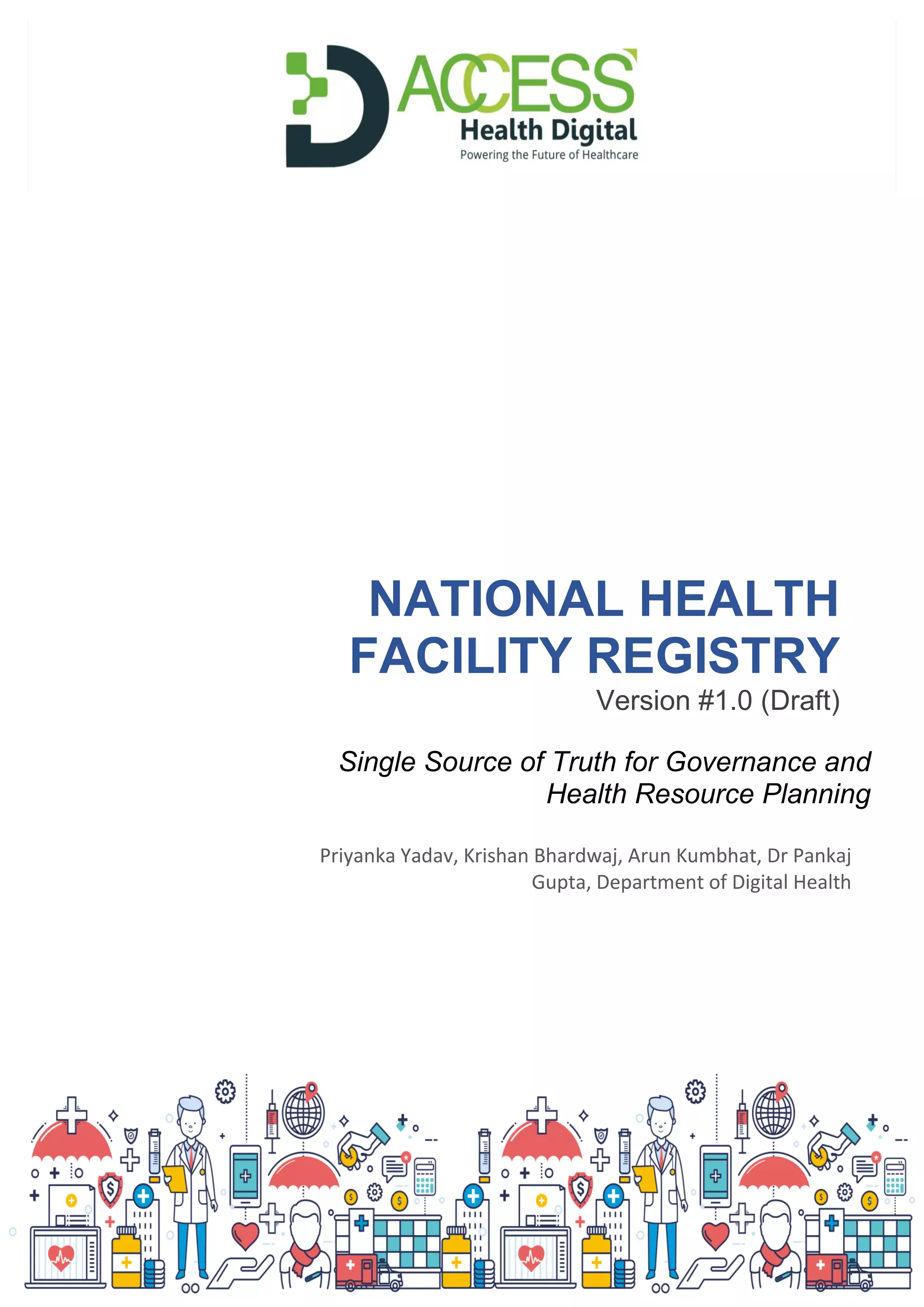 NATIONAL HEALTH
FACILITY REGISTRY
Version #1.0 (Draft)
Priyanka Yadav, Krishan Bhardwaj, Arun Kumbhat, Dr Pankaj
Gupta, Department of Digital Health
Single Source of Truth for Governance and
Health Resource Planning
 