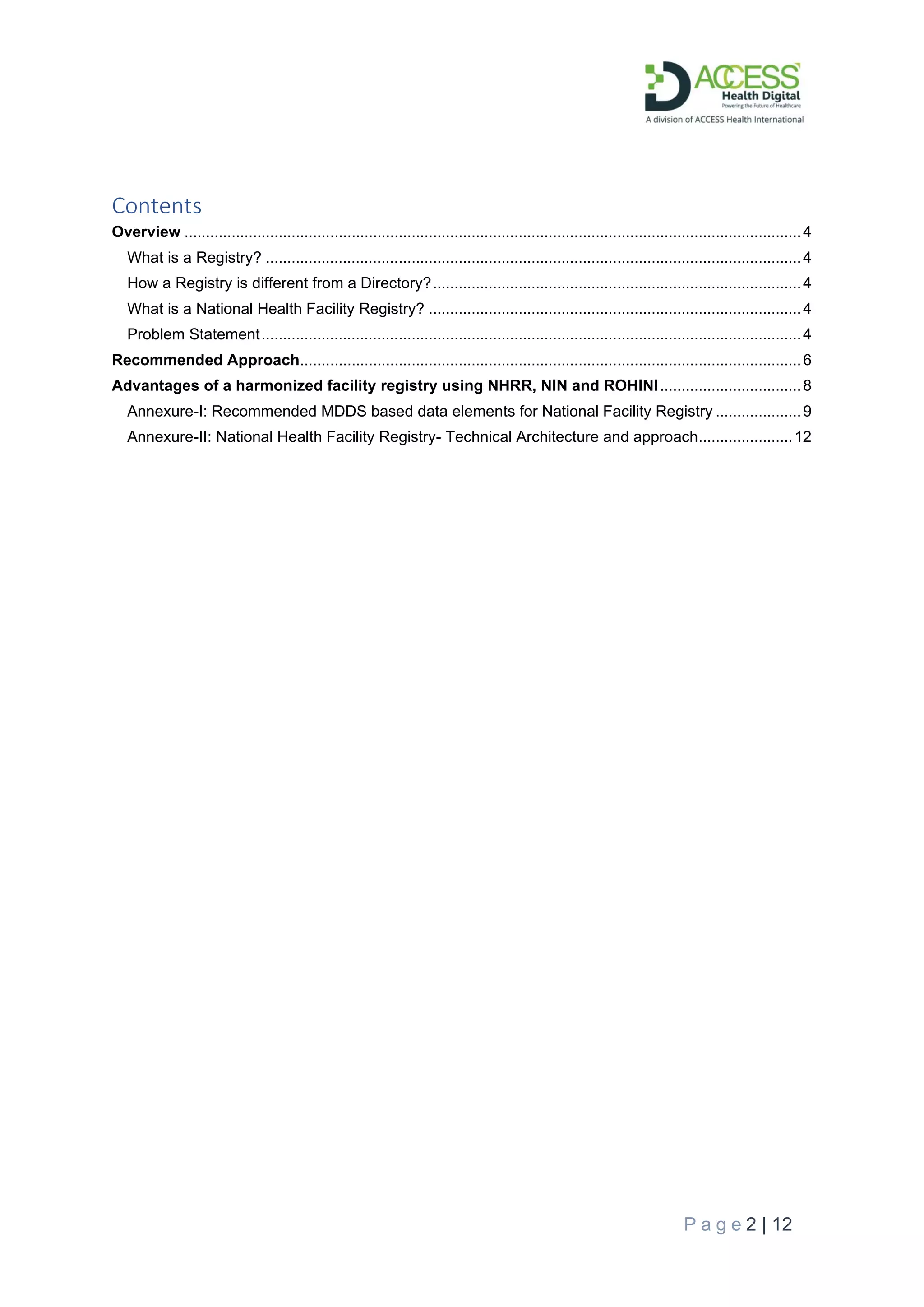 P a g e 2 | 12
Contents
Overview ................................................................................................................................................4
What is a Registry? .............................................................................................................................4
How a Registry is different from a Directory?......................................................................................4
What is a National Health Facility Registry? .......................................................................................4
Problem Statement..............................................................................................................................4
Recommended Approach.....................................................................................................................6
Advantages of a harmonized facility registry using NHRR, NIN and ROHINI.................................8
Annexure-I: Recommended MDDS based data elements for National Facility Registry ....................9
Annexure-II: National Health Facility Registry- Technical Architecture and approach......................12
 