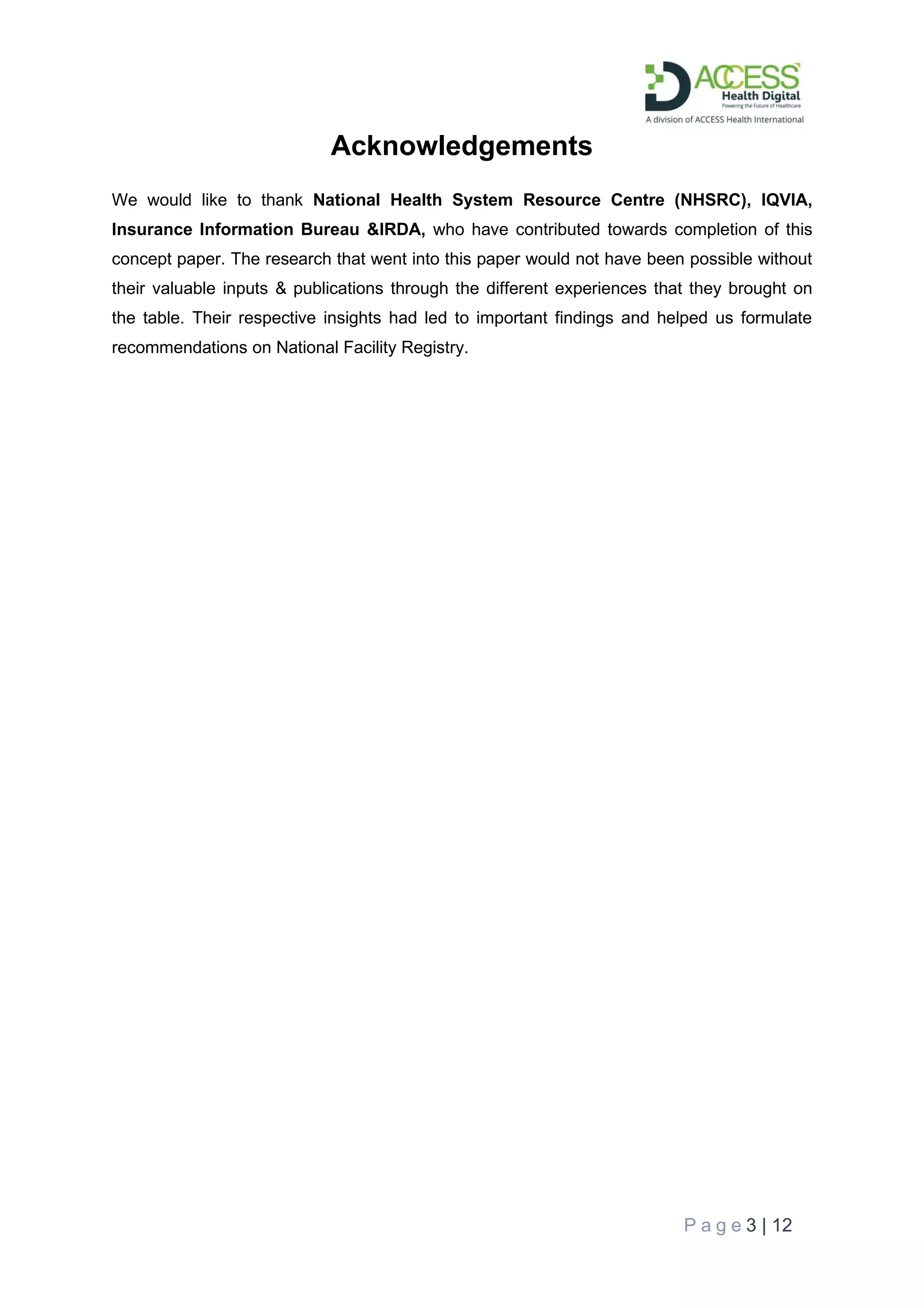 P a g e 3 | 12
Acknowledgements
We would like to thank National Health System Resource Centre (NHSRC), IQVIA,
Insurance Information Bureau &IRDA, who have contributed towards completion of this
concept paper. The research that went into this paper would not have been possible without
their valuable inputs & publications through the different experiences that they brought on
the table. Their respective insights had led to important findings and helped us formulate
recommendations on National Facility Registry.
 