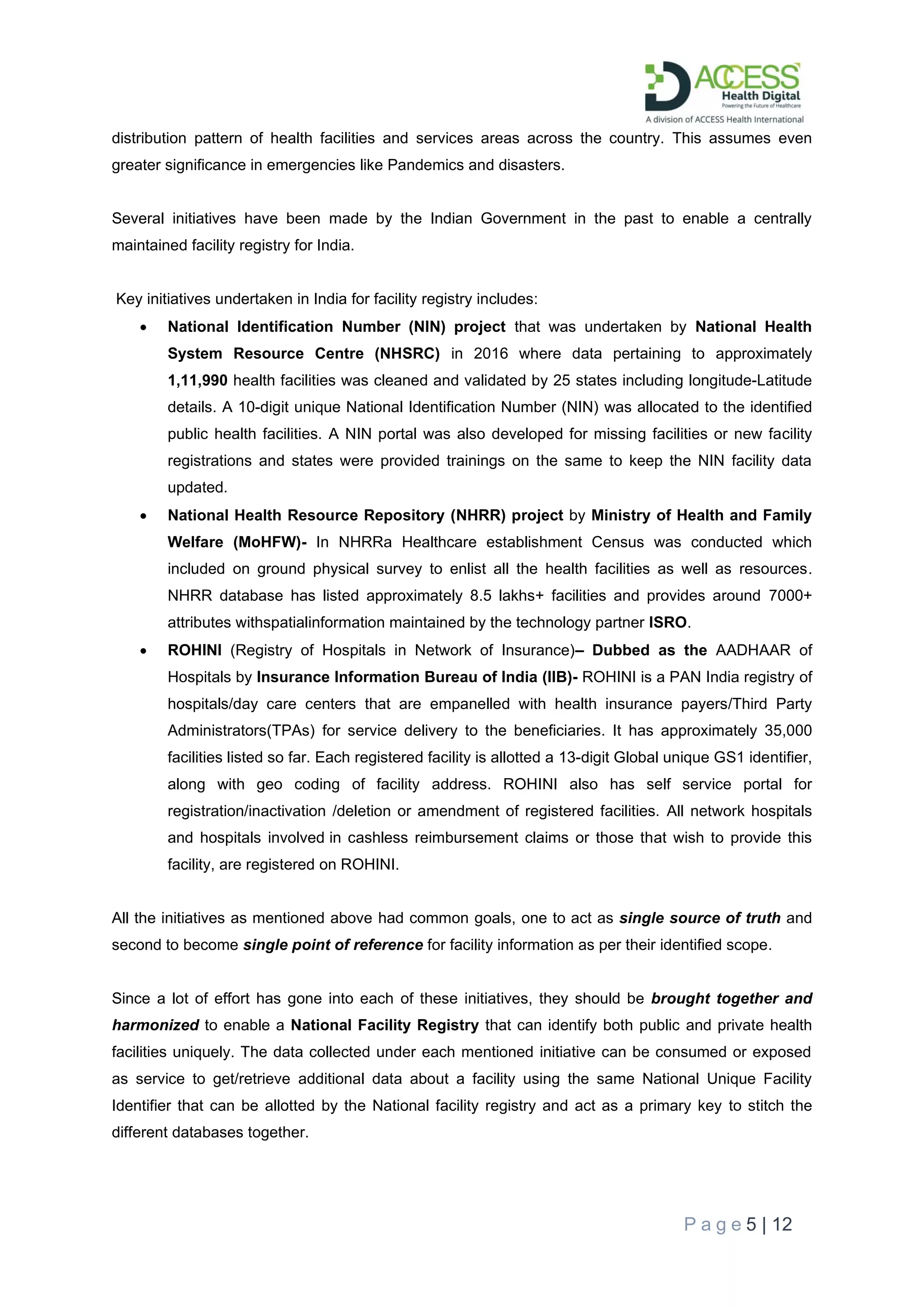 P a g e 5 | 12
distribution pattern of health facilities and services areas across the country. This assumes even
greater significance in emergencies like Pandemics and disasters.
Several initiatives have been made by the Indian Government in the past to enable a centrally
maintained facility registry for India.
Key initiatives undertaken in India for facility registry includes:
• National Identification Number (NIN) project that was undertaken by National Health
System Resource Centre (NHSRC) in 2016 where data pertaining to approximately
1,11,990 health facilities was cleaned and validated by 25 states including longitude-Latitude
details. A 10-digit unique National Identification Number (NIN) was allocated to the identified
public health facilities. A NIN portal was also developed for missing facilities or new facility
registrations and states were provided trainings on the same to keep the NIN facility data
updated.
• National Health Resource Repository (NHRR) project by Ministry of Health and Family
Welfare (MoHFW)- In NHRRa Healthcare establishment Census was conducted which
included on ground physical survey to enlist all the health facilities as well as resources.
NHRR database has listed approximately 8.5 lakhs+ facilities and provides around 7000+
attributes withspatialinformation maintained by the technology partner ISRO.
• ROHINI (Registry of Hospitals in Network of Insurance)– Dubbed as the AADHAAR of
Hospitals by Insurance Information Bureau of India (IIB)- ROHINI is a PAN India registry of
hospitals/day care centers that are empanelled with health insurance payers/Third Party
Administrators(TPAs) for service delivery to the beneficiaries. It has approximately 35,000
facilities listed so far. Each registered facility is allotted a 13-digit Global unique GS1 identifier,
along with geo coding of facility address. ROHINI also has self service portal for
registration/inactivation /deletion or amendment of registered facilities. All network hospitals
and hospitals involved in cashless reimbursement claims or those that wish to provide this
facility, are registered on ROHINI.
All the initiatives as mentioned above had common goals, one to act as single source of truth and
second to become single point of reference for facility information as per their identified scope.
Since a lot of effort has gone into each of these initiatives, they should be brought together and
harmonized to enable a National Facility Registry that can identify both public and private health
facilities uniquely. The data collected under each mentioned initiative can be consumed or exposed
as service to get/retrieve additional data about a facility using the same National Unique Facility
Identifier that can be allotted by the National facility registry and act as a primary key to stitch the
different databases together.
 