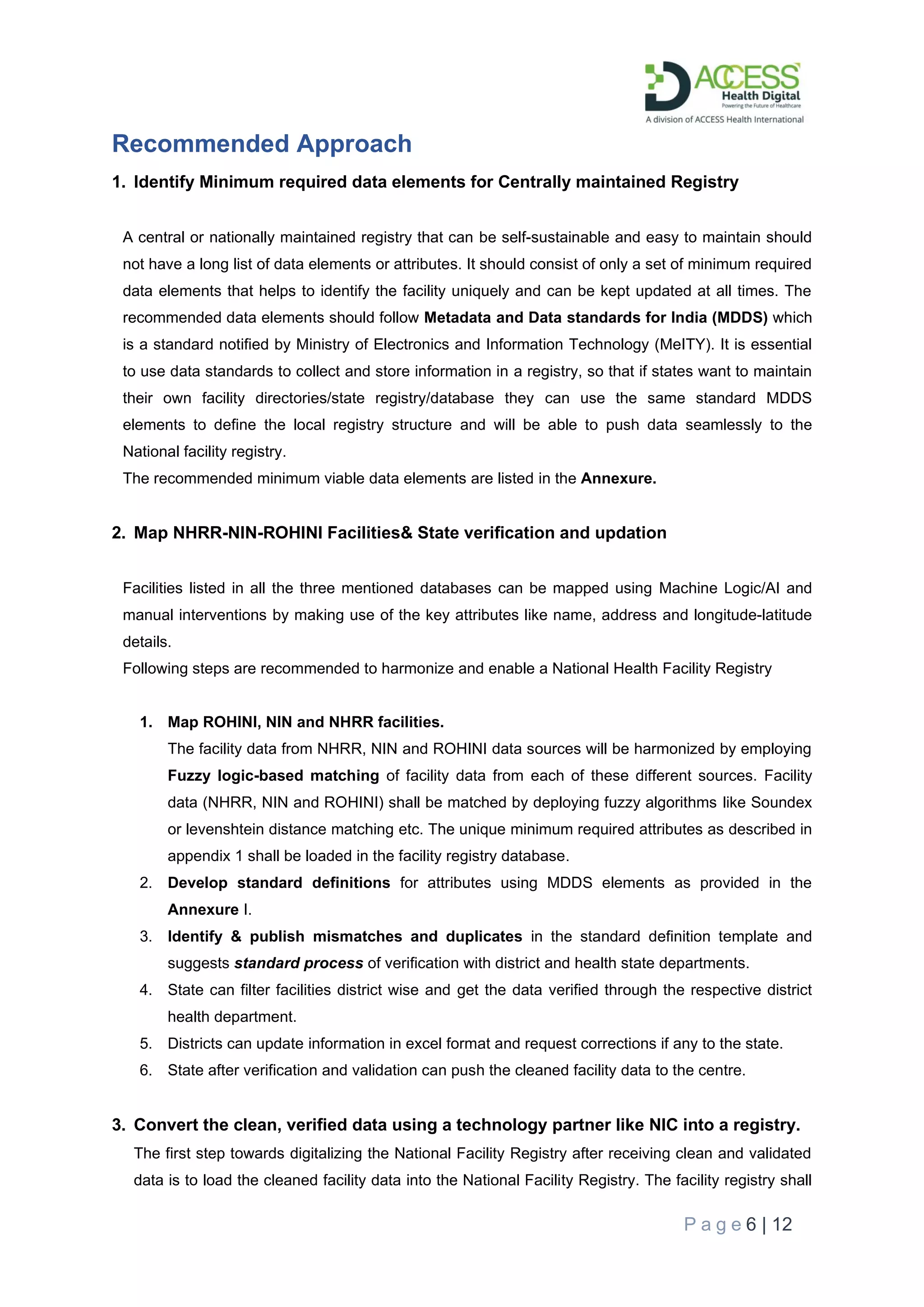 P a g e 6 | 12
Recommended Approach
1. Identify Minimum required data elements for Centrally maintained Registry
A central or nationally maintained registry that can be self-sustainable and easy to maintain should
not have a long list of data elements or attributes. It should consist of only a set of minimum required
data elements that helps to identify the facility uniquely and can be kept updated at all times. The
recommended data elements should follow Metadata and Data standards for India (MDDS) which
is a standard notified by Ministry of Electronics and Information Technology (MeITY). It is essential
to use data standards to collect and store information in a registry, so that if states want to maintain
their own facility directories/state registry/database they can use the same standard MDDS
elements to define the local registry structure and will be able to push data seamlessly to the
National facility registry.
The recommended minimum viable data elements are listed in the Annexure.
2. Map NHRR-NIN-ROHINI Facilities& State verification and updation
Facilities listed in all the three mentioned databases can be mapped using Machine Logic/AI and
manual interventions by making use of the key attributes like name, address and longitude-latitude
details.
Following steps are recommended to harmonize and enable a National Health Facility Registry
1. Map ROHINI, NIN and NHRR facilities.
The facility data from NHRR, NIN and ROHINI data sources will be harmonized by employing
Fuzzy logic-based matching of facility data from each of these different sources. Facility
data (NHRR, NIN and ROHINI) shall be matched by deploying fuzzy algorithms like Soundex
or levenshtein distance matching etc. The unique minimum required attributes as described in
appendix 1 shall be loaded in the facility registry database.
2. Develop standard definitions for attributes using MDDS elements as provided in the
Annexure I.
3. Identify & publish mismatches and duplicates in the standard definition template and
suggests standard process of verification with district and health state departments.
4. State can filter facilities district wise and get the data verified through the respective district
health department.
5. Districts can update information in excel format and request corrections if any to the state.
6. State after verification and validation can push the cleaned facility data to the centre.
3. Convert the clean, verified data using a technology partner like NIC into a registry.
The first step towards digitalizing the National Facility Registry after receiving clean and validated
data is to load the cleaned facility data into the National Facility Registry. The facility registry shall
 