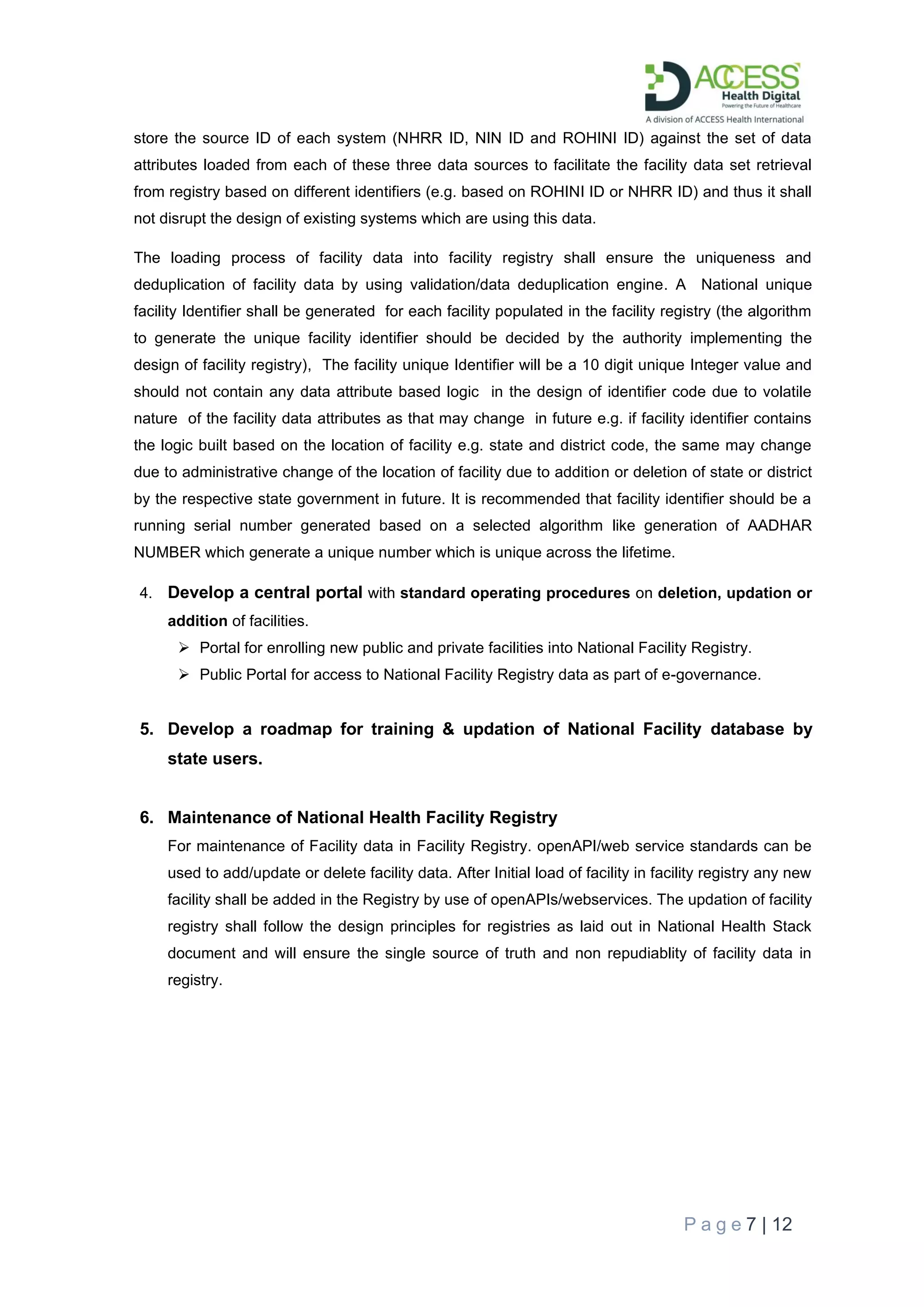 P a g e 7 | 12
store the source ID of each system (NHRR ID, NIN ID and ROHINI ID) against the set of data
attributes loaded from each of these three data sources to facilitate the facility data set retrieval
from registry based on different identifiers (e.g. based on ROHINI ID or NHRR ID) and thus it shall
not disrupt the design of existing systems which are using this data.
The loading process of facility data into facility registry shall ensure the uniqueness and
deduplication of facility data by using validation/data deduplication engine. A National unique
facility Identifier shall be generated for each facility populated in the facility registry (the algorithm
to generate the unique facility identifier should be decided by the authority implementing the
design of facility registry), The facility unique Identifier will be a 10 digit unique Integer value and
should not contain any data attribute based logic in the design of identifier code due to volatile
nature of the facility data attributes as that may change in future e.g. if facility identifier contains
the logic built based on the location of facility e.g. state and district code, the same may change
due to administrative change of the location of facility due to addition or deletion of state or district
by the respective state government in future. It is recommended that facility identifier should be a
running serial number generated based on a selected algorithm like generation of AADHAR
NUMBER which generate a unique number which is unique across the lifetime.
4. Develop a central portal with standard operating procedures on deletion, updation or
addition of facilities.
➢ Portal for enrolling new public and private facilities into National Facility Registry.
➢ Public Portal for access to National Facility Registry data as part of e-governance.
5. Develop a roadmap for training & updation of National Facility database by
state users.
6. Maintenance of National Health Facility Registry
For maintenance of Facility data in Facility Registry. openAPI/web service standards can be
used to add/update or delete facility data. After Initial load of facility in facility registry any new
facility shall be added in the Registry by use of openAPIs/webservices. The updation of facility
registry shall follow the design principles for registries as laid out in National Health Stack
document and will ensure the single source of truth and non repudiablity of facility data in
registry.
 