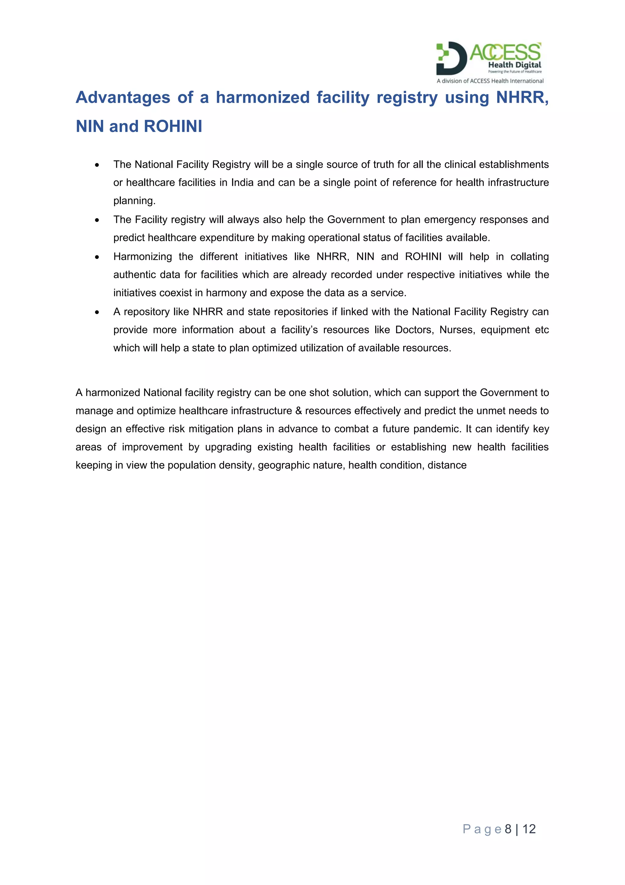 P a g e 8 | 12
Advantages of a harmonized facility registry using NHRR,
NIN and ROHINI
• The National Facility Registry will be a single source of truth for all the clinical establishments
or healthcare facilities in India and can be a single point of reference for health infrastructure
planning.
• The Facility registry will always also help the Government to plan emergency responses and
predict healthcare expenditure by making operational status of facilities available.
• Harmonizing the different initiatives like NHRR, NIN and ROHINI will help in collating
authentic data for facilities which are already recorded under respective initiatives while the
initiatives coexist in harmony and expose the data as a service.
• A repository like NHRR and state repositories if linked with the National Facility Registry can
provide more information about a facility’s resources like Doctors, Nurses, equipment etc
which will help a state to plan optimized utilization of available resources.
A harmonized National facility registry can be one shot solution, which can support the Government to
manage and optimize healthcare infrastructure & resources effectively and predict the unmet needs to
design an effective risk mitigation plans in advance to combat a future pandemic. It can identify key
areas of improvement by upgrading existing health facilities or establishing new health facilities
keeping in view the population density, geographic nature, health condition, distance
 