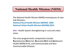 National Health Mission (NHM)
The National Health Mission (NHM) encompasses its two
Sub-Missions:
National Rural Health Mission (NRHM) -2005
National Urban Health Mission (NUHM)-2013
Aim - Health System Strengthening in rural and urban
areas.
The main programmatic components include:
Reproductive-Maternal- Neonatal-Child and Adolescent
Health (RMNCH+A), and Communicable and Non-
Communicable Diseases.
 