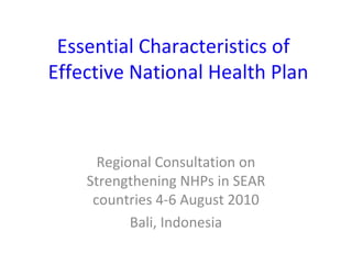 Essential Characteristics of
Effective National Health Plan

Regional Consultation on
Strengthening NHPs in SEAR
countries 4-6 August 2010
Bali, Indonesia

 