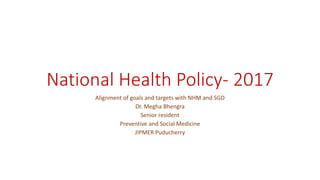 National Health Policy- 2017
Alignment of goals and targets with NHM and SGD
Dr. Megha Bhengra
Senior resident
Preventive and Social Medicine
JIPMER Puducherry
 