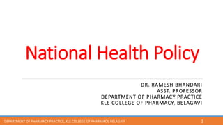 National Health Policy
DR. RAMESH BHANDARI
ASST. PROFESSOR
DEPARTMENT OF PHARMACY PRACTICE
KLE COLLEGE OF PHARMACY, BELAGAVI
1
DEPARTMENT OF PHARMACY PRACTICE, KLE COLLEGE OF PHARMACY, BELAGAVI
 