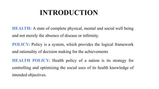 INTRODUCTION
HEALTH: A state of complete physical, mental and social well being
and not merely the absence of disease or infirmity.
POLICY: Policy is a system, which provides the logical framework
and rationality of decision making for the achievements
HEALTH POLICY: Health policy of a nation is its strategy for
controlling and optimizing the social uses of its health knowledge of
intended objectives.
 