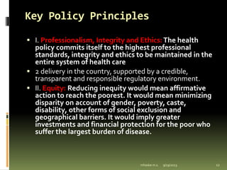 Key Policy Principles
 I. Professionalism, Integrity and Ethics:The health
policy commits itself to the highest professional
standards, integrity and ethics to be maintained in the
entire system of health care
 2 delivery in the country, supported by a credible,
transparent and responsible regulatory environment.
 II. Equity: Reducing inequity would mean affirmative
action to reach the poorest. It would mean minimizing
disparity on account of gender, poverty, caste,
disability, other forms of social exclusion and
geographical barriers. It would imply greater
investments and financial protection for the poor who
suffer the largest burden of disease.
9/19/2023
mhaske m.s. 12
 