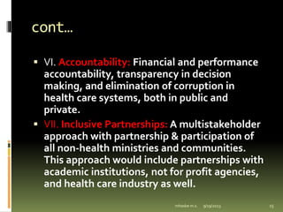 cont…
 VI. Accountability: Financial and performance
accountability, transparency in decision
making, and elimination of corruption in
health care systems, both in public and
private.
 VII. Inclusive Partnerships: A multistakeholder
approach with partnership & participation of
all non-health ministries and communities.
This approach would include partnerships with
academic institutions, not for profit agencies,
and health care industry as well.
9/19/2023
mhaske m.s. 15
 