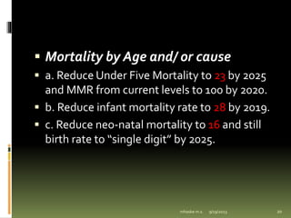  Mortality by Age and/ or cause
 a. Reduce Under Five Mortality to 23 by 2025
and MMR from current levels to 100 by 2020.
 b. Reduce infant mortality rate to 28 by 2019.
 c. Reduce neo-natal mortality to 16 and still
birth rate to “single digit” by 2025.
9/19/2023
mhaske m.s. 20
 