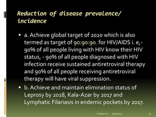 Reduction of disease prevalence/
incidence
 a. Achieve global target of 2020 which is also
termed as target of 90:90:90, for HIV/AIDS i. e,-
90% of all people living with HIV know their HIV
status, - 90% of all people diagnosed with HIV
infection receive sustained antiretroviral therapy
and 90% of all people receiving antiretroviral
therapy will have viral suppression.
 b. Achieve and maintain elimination status of
Leprosy by 2018, Kala-Azar by 2017 and
Lymphatic Filariasis in endemic pockets by 2017.
9/19/2023
mhaske m.s. 21
 