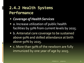 2.4.2 Health Systems
Performance
 Coverage of Health Services
 a. Increase utilization of public health
facilities by 50% from current levels by 2025.
 b. Antenatal care coverage to be sustained
above 90% and skilled attendance at birth
above 90% by 2025.
 c. More than 90% of the newborn are fully
immunized by one year of age by 2025.
9/19/2023
mhaske m.s. 23
 