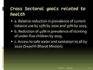 Cross Sectoral goals related to
health
 a. Relative reduction in prevalence of current
tobacco use by 15% by 2020 and 30% by 2025.
 b. Reduction of 40% in prevalence of stunting
of under-five children by 2025.
 c. Access to safe water and sanitation to all by
2020 (Swachh Bharat Mission).
9/19/2023
mhaske m.s. 25
 