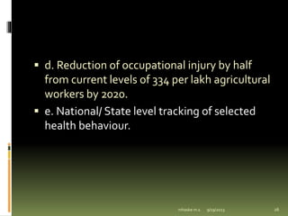  d. Reduction of occupational injury by half
from current levels of 334 per lakh agricultural
workers by 2020.
 e. National/ State level tracking of selected
health behaviour.
9/19/2023
mhaske m.s. 26
 