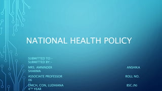 NATIONAL HEALTH POLICY
SUBMITTED TO:-
SUBMITTED BY:-
MRS. AMNINDER ANSHIKA
SHARMA
ASSOCIATE PROFESSOR ROLL NO.
06
DMCH, CON, LUDHIANA BSC.(N)
4TH YEAR
 