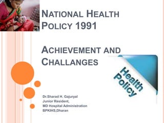 NATIONAL HEALTH
POLICY 1991
ACHIEVEMENT AND
CHALLANGES
Dr.Sharad H. Gajuryal
Junior Resident,
MD Hospital Administration
BPKIHS,Dharan
 