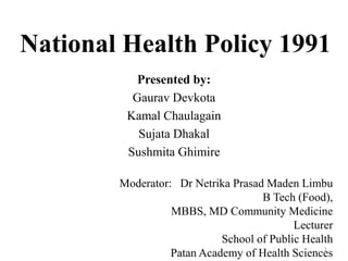 National Health Policy 1991
Presented by:
Gaurav Devkota
Kamal Chaulagain
Sujata Dhakal
Sushmita Ghimire
1
Moderator: Dr Netrika Prasad Maden Limbu
B Tech (Food),
MBBS, MD Community Medicine
Lecturer
School of Public Health
Patan Academy of Health Sciences
 