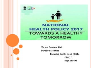 NATIONAL HEALTH POLICY
2017
Venue: Seminar Hall
Duration: 35 Mins
Presented By: Dr. Swati Shikha
JR(A) II
Dept. of PSM
 