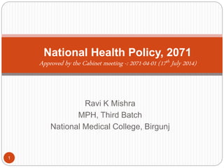 Ravi K Mishra
MPH, Third Batch
National Medical College, Birgunj
National Health Policy, 2071
Approved by the Cabinet meeting -: 2071-04-01 (17th July 2014)
1
 