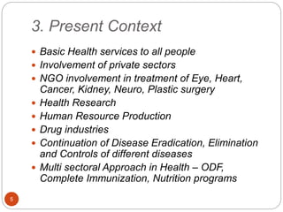 3. Present Context
 Basic Health services to all people
 Involvement of private sectors
 NGO involvement in treatment o...