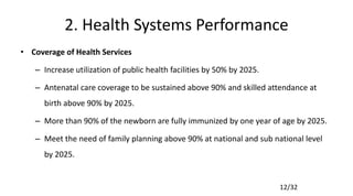 12/32
2. Health Systems Performance
• Coverage of Health Services
– Increase utilization of public health facilities by 50% by 2025.
– Antenatal care coverage to be sustained above 90% and skilled attendance at
birth above 90% by 2025.
– More than 90% of the newborn are fully immunized by one year of age by 2025.
– Meet the need of family planning above 90% at national and sub national level
by 2025.
 