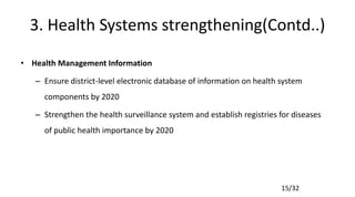 15/32
3. Health Systems strengthening(Contd..)
• Health Management Information
– Ensure district-level electronic database of information on health system
components by 2020
– Strengthen the health surveillance system and establish registries for diseases
of public health importance by 2020
 