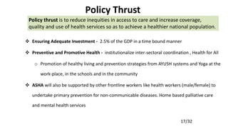 17/32
Policy Thrust
 Ensuring Adequate Investment - 2.5% of the GDP in a time bound manner
 Preventive and Promotive Health - institutionalize inter-sectoral coordination , Health for All
o Promotion of healthy living and prevention strategies from AYUSH systems and Yoga at the
work-place, in the schools and in the community
 ASHA will also be supported by other frontline workers like health workers (male/female) to
undertake primary prevention for non-communicable diseases. Home based palliative care
and mental health services
Policy thrust is to reduce inequities in access to care and increase coverage,
quality and use of health services so as to achieve a healthier national population.
 